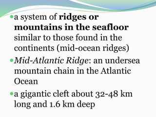 a system of ridges or
mountains in the seafloor
similar to those found in the
continents (mid-ocean ridges)
Mid-Atlantic Ridge: an undersea
mountain chain in the Atlantic
Ocean
a gigantic cleft about 32-48 km
long and 1.6 km deep
 