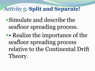 Activity 5: Split and Separate!
Simulate and describe the
seafloor spreading process.
• Realize the importance of the
seafloor spreading process
relative to the Continental Drift
Theory.
 