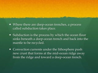  Where there are deep-ocean trenches, a process
called subduction takes place.
 Subduction is the process by which the ocean floor
sinks beneath a deep-ocean trench and back into the
mantle to be recycled.
 Convection currents under the lithosphere push
new crust that forms at the mid-ocean ridge away
from the ridge and toward a deep-ocean trench.
 
