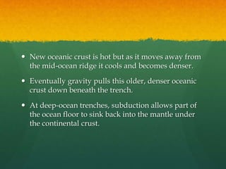  New oceanic crust is hot but as it moves away from
the mid-ocean ridge it cools and becomes denser.
 Eventually gravity pulls this older, denser oceanic
crust down beneath the trench.
 At deep-ocean trenches, subduction allows part of
the ocean floor to sink back into the mantle under
the continental crust.
 
