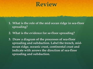 Review
1. What is the role of the mid ocean ridge in sea-floor
spreading?
2. What is the evidence for se-floor spreading?
3. Draw a diagram of the processes of sea-floor
spreading and subduction. Label the trench, mid-
ocean ridge, oceanic crust, continental crust and
indicate with arrows the direction of sea-floor
spreading and subduction.
 