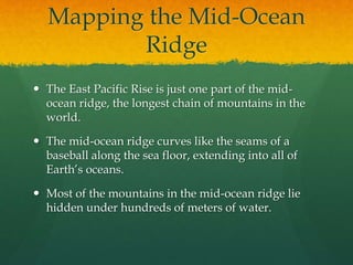 Mapping the Mid-Ocean
Ridge
 The East Pacific Rise is just one part of the mid-
ocean ridge, the longest chain of mountains in the
world.
 The mid-ocean ridge curves like the seams of a
baseball along the sea floor, extending into all of
Earth’s oceans.
 Most of the mountains in the mid-ocean ridge lie
hidden under hundreds of meters of water.
 
