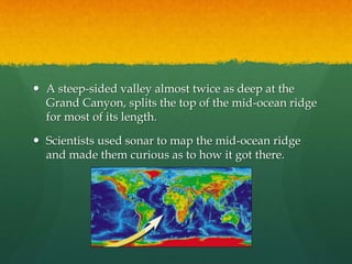  A steep-sided valley almost twice as deep at the
Grand Canyon, splits the top of the mid-ocean ridge
for most of its length.
 Scientists used sonar to map the mid-ocean ridge
and made them curious as to how it got there.
 