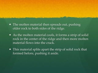  The molten material then spreads out, pushing
older rock to both sides of the ridge.
 As the molten material cools, it forms a strip of solid
rock in the center of the ridge and then more molten
material flows into the crack.
 This material splits apart the strip of solid rock that
formed before, pushing it aside.
 