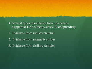  Several types of evidence from the oceans
supported Hess’s theory of sea floor spreading:
1. Evidence from molten material
2. Evidence from magnetic stripes
3. Evidence from drilling samples
 