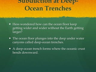 Subduction at Deep-
Ocean Trenches
 Hess wondered how can the ocean floor keep
getting wider and wider without the Earth getting
larger?
 The ocean floor plunges into the deep under water
canyons called deep-ocean trenches.
 A deep-ocean trench forms where the oceanic crust
bends downward.
 