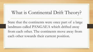 What is Continental Drift Theory?
State that the continents were once part of a large
landmass called PANGAEA which drifted away
from each other. The continents move away from
each other towards their current position.
 