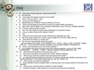 FAQ 1 、 Q ： How many mould could you make every month?  A ： 80-100 sets. 2 、 Q ： How about the largest mould you ever made?  A ： 18 ton. The size is 2m * 1.8m. 3 、 Q ： How about the tolerance?  A ： Mould tolerance 0.005mm, Product tolerance 0.01mm. 4 、 Q ： What is percentage of automotive moulds you made? What’s the brand?  A ： About 55%. Brand: BMW, Volvo, Renault, CHRYSLER, GM, TOYOTA, HONDA, NISSAN. 5 、 Q ： Can you make precision mould ?  A ： Yes. We have raised a mobile phone department for precision mould. 6 、 Q ： Can you make double-color injection mould?  A ： Yes. 7 、 Q ： Have you ever made stack mould? What kind of materials you use? A ： We have good experience in stack mould of ABS+PC, PA+TPE, ABS+TPE etc. 8 、 Q ： How about the steel you usually use? A ： We only use raw materials with good quality. We use steel of P20, P20H, 718H, NAK80,1.2311,1.2378, 1.2344, 1.2767, H13,8407, 420SS,  S136, S-7.  They are all from famous suppliers, such as LKM, ASSAB, THYSSEN, etc. 9 、 Q ： What is the standard of your hot-runner systeme ？ A ： Our suppliers are all big company which have office worldwide, such as YUDO, DME, SYNVENTIVE ，  CASCO ， HUSKY,  INCOE, EWIKON, MOULD-MASTER , etc. 10 、 Q ： What about the standard components you use? A ： We only use standard components from LKM,, HASCO, DME,etc. 11 、 Q ： What do you need for quotation? And what about the format? A ： we need 2D product drawing and 3D files. Or specific sample with detailed explanation and mould specification. The format include dwg, igs, stp, prt, modem, etc. 12 、 Q ： How long do you need for quotation? A ： Exact quotation will be available within 2 working days once we get sufficient information from customer. 13 、 Q ： What is your turnround time for injection mould building? A ： Usually 4-6 weeks. It also depends on mould size and structure complexity. 