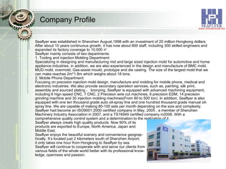 Company Profile Seaflyer was established in Shenzhen August,1998 with an investment of 20 million Hongkong dollars. After about 10 years continuous growth, it has now about 800 staff, including 300 skilled engineers and expanded its factory coverage to 10,000 ㎡ . Seaflyer mainly consists of two departments: 1. Tooling and injection Molding Department: Specializing in designing and manufacturing mid and large sized injection mold for automotive and home appliance industries. in addition, we are also experienced in the design and manufacture of BMC mold, MUD mold, overmold, Gas-assist mould, prototype and die casting. The size of the largest mold that we can make reaches 2m*1.8m which weighs about 18 tons. 2. Mobile Phone Department: Focusing on precision injection mold design, manufacture and molding for mobile phone, medical and electronic industries. We also provide secondary operation services, such as, painting, silk print, assembly and sourced plating ， bronzing. Seaflyer is equipped with advanced machining equipment, including 6 hign speed CNC, 7 CNC, 2 Precision wire cut machines, 6 precision EDM, 14 precision grinding machine and 30 injection molding machines(From 80 to 500 ton). In addition, Seaflyer is also equipped with one ten thousand grade auto oil-spray line and one hundred thousand grade manual oil-spray line. We are capable of making 80-100 sets per month depending on the size and complexity. Seaflyer had become an ISO9001:2000 certified company in May, 2005 , a member of Shenzhen Machinery Industry Association in 2007, and a TS16949 certified company in2008. With a comprehensive quality control system and a determination to the realization of it,  Seaflyer always creats high quality products. Now 90% of its  products are exported to Europe, North America, Japan and  Middle East. Seaflyer enjoys the beautiful scenery and convenience geograp- hically. It’s located just 2 kilometers south of Shenzhen Airport,  it only takes one hour from Hongkong to Seaflyer by sea. Seaflyer will continue to cooperate with and serve our clients from  various fields of the whole world better with its professional know- ledge, openness and passion. 