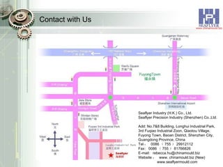 Contact with Us Seaflyer Industry (H.K.) Co., Ltd. Seaflyer Precision Industry (Shenzhen) Co.,Ltd. Add: No.7&8 Building, Longhui Industrial Park, 3rd Fuqiao Industrial Zoon, Qiaotou Village, Fuyong Town, Baoan District, Shenzhen City, Guangdong Province, China Tel ：  0086 （ 755 ） 29912112 Fax :   0086 （ 755 ） 81766826 E-mail :   rebecca.hu@chinamould.biz  Website ：  www. chinamould.biz (New) www.seaflyermould.com 