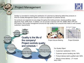 Project Management Customer Technology Consultation Production &  Purchasing Process Control Quality is the life of  the company! Project controls quality  and schedule ！ Mold Design  Finalization Quality & Schedule  Control Tell Clients the Manufacturing Schedule regulary After-service &  Technology Support Seaflyer is committed to meeting the satisfaction of customers by delivering defect-free products on time.Our Quality Management System is a plus our approach to customer service. Our products are inspected at every stage throughout the tooling process: drawing auditing, copper electrode check, EDM check. In addition, we can provide customers with FAI, GR&R, MSA, CPK and SPCreports, Strict quality management ensures the high quality of our products that meets or even exceed customers’ requirements. Our Quality Object Customers’ satisfaction > 95 % Customer opinion handling rate 100% Product delivery batch qualified rate>=98% Mould on-time delivery  (T1 mould  test)>=98% Project discuss Meeting Project Schedule 