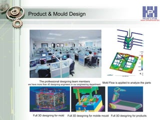 Product & Mould Design The professional designing team members we have more than 40 designing engineers in our engineering department. Mold Flow is applied to analyze the parts Full 3D designing for mold Full 3D designing for mobile mould Full 3D designing for products 