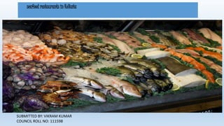seafood restaurants in Kolkata 
SUBMITTED BY: VIKRAM KUMAR 
COUNCIL ROLL NO: 111598 
 