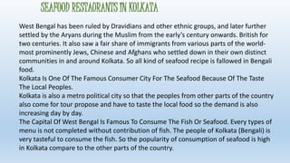 SEAFOOD RESTAURANTS IN KOLKATA 
West Bengal has been ruled by Dravidians and other ethnic groups, and later further 
settled by the Aryans during the Muslim from the early’s century onwards. British for 
two centuries. It also saw a fair share of immigrants from various parts of the world-most 
prominently Jews, Chinese and Afghans who settled down in their own distinct 
communities in and around Kolkata. So all kind of seafood recipe is fallowed in Bengali 
food. 
Kolkata Is One Of The Famous Consumer City For The Seafood Because Of The Taste 
The Local Peoples. 
Kolkata is also a metro political city so that the peoples from other parts of the country 
also come for tour propose and have to taste the local food so the demand is also 
increasing day by day. 
The Capital Of West Bengal Is Famous To Consume The Fish Or Seafood. Every types of 
menu is not completed without contribution of fish. The people of Kolkata (Bengali) is 
very tasteful to consume the fish. So the popularity of consumption of seafood is high 
in Kolkata compare to the other parts of the country. 
 