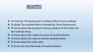 OBEJECTIVES 
 To Find Out The Restaurant In Kolkata Which Serve seafood. 
 To Study The seafood Menu Provided By These Restaurants. 
 To know about the pricing of various product of the hotel and 
the seafood menu. 
 To know about the mode of service of seafood dishes. 
 To know about the sales of various seafood dishes. 
 To know about the daily sales. 
 To know the total demands of seafood dishes. 
 