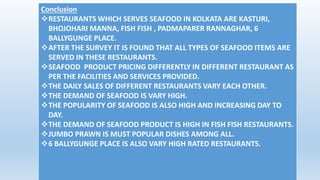 Conclusion 
RESTAURANTS WHICH SERVES SEAFOOD IN KOLKATA ARE KASTURI, 
BHOJOHARI MANNA, FISH FISH , PADMAPARER RANNAGHAR, 6 
BALLYGUNGE PLACE. 
AFTER THE SURVEY IT IS FOUND THAT ALL TYPES OF SEAFOOD ITEMS ARE 
SERVED IN THESE RESTAURANTS. 
SEAFOOD PRODUCT PRICING DIFFERENTLY IN DIFFERENT RESTAURANT AS 
PER THE FACILITIES AND SERVICES PROVIDED. 
THE DAILY SALES OF DIFFERENT RESTAURANTS VARY EACH OTHER. 
THE DEMAND OF SEAFOOD IS VARY HIGH. 
THE POPULARITY OF SEAFOOD IS ALSO HIGH AND INCREASING DAY TO 
DAY. 
THE DEMAND OF SEAFOOD PRODUCT IS HIGH IN FISH FISH RESTAURANTS. 
JUMBO PRAWN IS MUST POPULAR DISHES AMONG ALL. 
6 BALLYGUNGE PLACE IS ALSO VARY HIGH RATED RESTAURANTS. 
 
