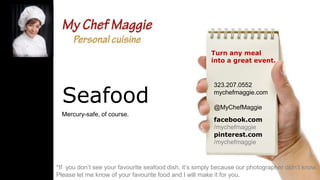 Turn any meal
into a great event.

Seafood
Mercury-safe, of course.

323.207.0552
mychefmaggie.com
@MyChefMaggie
facebook.com
/mychefmaggie
pinterest.com
/mychefmaggie

*If you don’t see your favourite seafood dish, it’s simply because our photographer didn’t know.
Please let me know of your favourite food and I will make it for you.

 