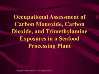Occupational Assessment of
Carbon Monoxide, Carbon
Dioxide, and Trimethylamine
Exposures in a Seafood
Processing Plant
Copyright© 2000 The Windsor Consulting Group, Inc.
 
