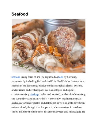 Seafood
 
Seafood ​is any form of sea life regarded as ​food ​by humans, 
prominently including fish and shellfish. Shellfish include various 
species of molluscs (e.g. bivalve molluscs such as clams, oysters, 
and m​ussels​ and cephalopods such as octopus and squid), 
crus​taceans​ (e.g. ​shrimp​, crabs, and lobster), and echinoderms (e.g. 
sea cucumbers and sea urchins). Historically, marine mammals 
such as cetaceans (whales and dolphins) as well as seals have been 
eaten as food, though that happens to a lesser extent in modern 
times. Edible sea plants such as some seaweeds and microalgae are 
 