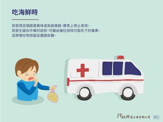 吃海鮮時
若發現舌頭感覺異味或有麻痺感，應馬上停止食用。
若發生疑似中毒的症狀，可藉由催吐排除可能吃下的毒素，
並將嘔吐物保留且儘速就醫。
廣告
 