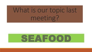 What is our topic last
meeting?
SEAFOOD
 