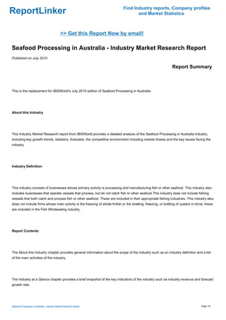 Find Industry reports, Company profiles
ReportLinker                                                                         and Market Statistics



                                              >> Get this Report Now by email!

Seafood Processing in Australia - Industry Market Research Report
Published on July 2010

                                                                                                                Report Summary



This is the replacement for IBISWorld's July 2010 edition of Seafood Processing in Australia




About this Industry




This Industry Market Research report from IBISWorld provides a detailed analysis of the Seafood Processing in Australia industry,
including key growth trends, statistics, forecasts, the competitive environment including market shares and the key issues facing the
industry.




Industry Definition




This industry consists of businesses whose primary activity is processing and manufacturing fish or other seafood. This industry also
includes businesses that operate vessels that process, but do not catch fish or other seafood.This industry does not include fishing
vessels that both catch and process fish or other seafood. These are included in their appropriate fishing industries. This industry also
does not include firms whose main activity is the freezing of whole finfish or the shelling, freezing, or bottling of oysters in brine; these
are included in the Fish Wholesaling industry.




Report Contents




The About this Industry chapter provides general information about the scope of the industry such as an industry definition and a list
of the main activities of the industry.




The Industry at a Glance chapter provides a brief snapshot of the key indicators of the industry such as industry revenue and forecast
growth rate.




Seafood Processing in Australia - Industry Market Research Report                                                                   Page 1/5
 