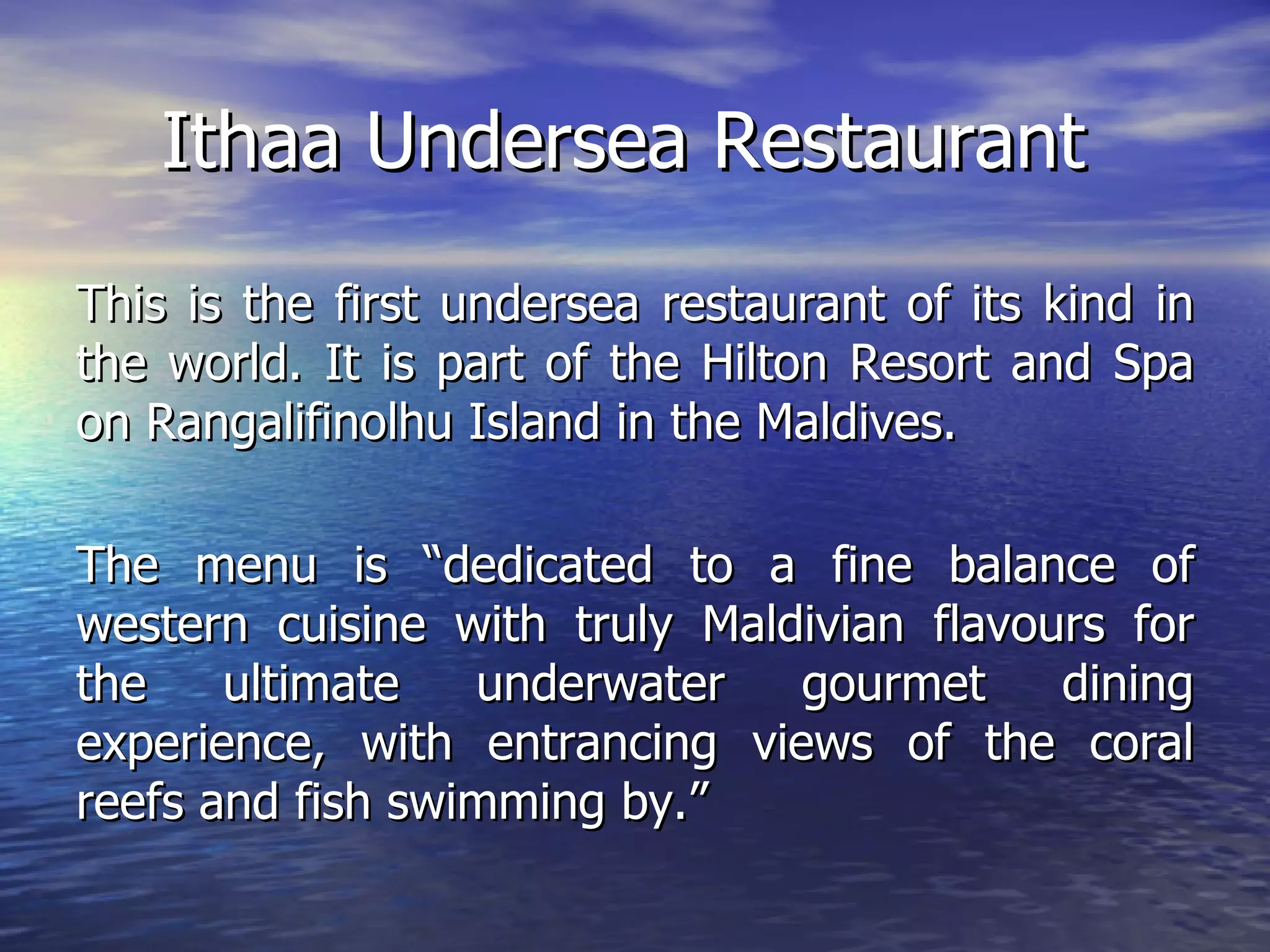 Ithaa Undersea Restaurant This is the first undersea restaurant of its kind in the world. It is part of the Hilton Resort and Spa on Rangalifinolhu Island in the Maldives. The menu is “dedicated to a fine balance of western cuisine with truly Maldivian flavours for the ultimate underwater gourmet dining experience, with entrancing views of the coral reefs and fish swimming by.”