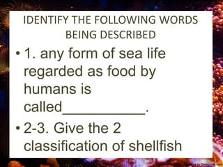 IDENTIFY THE FOLLOWING WORDS
BEING DESCRIBED
• 1. any form of sea life
regarded as food by
humans is
called__________.
• 2-3. Give the 2
classification of shellfish
 