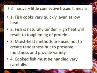 Fish has very little connective tissue. It means:
• 1. Fish cooks very quickly, even at low
heat.
• 2. Fish is naturally tender. High heat will
result to toughening of protein.
• 3. Moist-heat methods are used not to
create tenderness but to preserve
moistness and provide variety.
• 4. Cooked fish must be handled very
carefully.
 