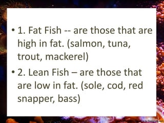 • 1. Fat Fish -- are those that are
high in fat. (salmon, tuna,
trout, mackerel)
• 2. Lean Fish – are those that
are low in fat. (sole, cod, red
snapper, bass)
 
