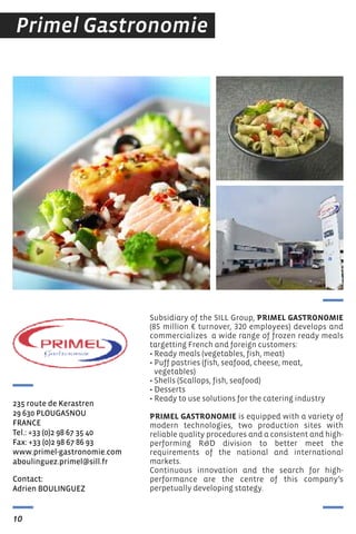 Contact:
Adrien BOULINGUeZ
235 route de Kerastren
29 630 PLOUGAsNOU
FrANCe
tel.: +33 (0)2 98 67 35 40
Fax: +33 (0)2 98 67 86 93
www.primel-gastronomie.com
aboulinguez.primel@sill.fr
10
Primel Gastronomie
Subsidiary of the SILL Group, PRIMEL GASTRONOMIE
(85 million € turnover, 320 employees) develops and
commercializes a wide range of frozen ready meals
targetting french and foreign customers:
• Ready meals (vegetables, fish, meat)
• Puff pastries (fish, seafood, cheese, meat,
vegetables)
• Shells (Scallops, fish, seafood)
• Desserts
• Ready to use solutions for the catering industry
PRIMEL GASTRONOMIE is equipped with a variety of
modern technologies, two production sites with
reliable quality procedures and a consistent and high-
performing R&D division to better meet the
requirements of the national and international
markets.
Continuous innovation and the search for high-
performance are the centre of this company’s
perpetually developing stategy.
 