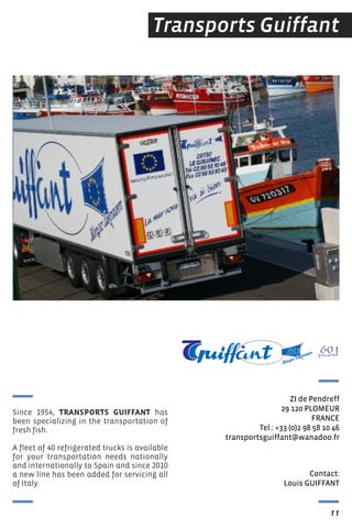 Transports Guiffant
Contact:
Louis GUIFFANt
ZI de Pendreff
29 120 PLOMeUr
FrANCe
tel.: +33 (0)2 98 58 10 46
transportsguiffant@wanadoo.fr
11
Since 1954, TRANSPORTS GUIFFANT has
been specializing in the transportation of
fresh fish.
A fleet of 40 refrigerated trucks is available
for your transportation needs nationally
and internationally to Spain and since 2010
a new line has been added for servicing all
of Italy.
 