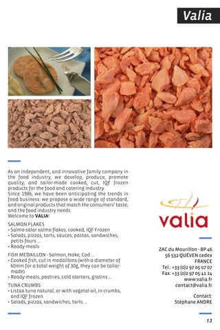Valia
Contact:
stéphane ANDre
ZAC du Mourillon - BP 46
56 532 QUéVeN cedex
FrANCe
tel.: +33 (0)2 97 05 07 07
Fax: +33 (0)2 97 05 41 24
www.valia.fr
contact@valia.fr
13
As an independent, and innovative family company in
the food industry, we develop, produce, promote
quality, and tailor-made cooked, cut, IQf frozen
products for the food and catering industry.
Since 1986, we have been anticipating the trends in
food business: we propose a wide range of standard,
and original products that match the consumers' taste,
and the food industry needs.
Welcome to VALIA!
SALMON fLAKES
• Salmo salar salmo flakes, cooked, IQf frozen
• Salads, pizzas, tarts, sauces, pastas, sandwiches,
petits fours ...
• Ready-meals
fISH MEDAILLON - Salmon, Hake, Cod ...
• Cooked fish, cut in medaillons (with a diameter of
60mm for a total weight of 30g, they can be tailor-
made)
• Ready-meals, pastries, cold starters, gratins …
TUNA CRUMBS
• Listao tuna natural, or with vegetal oil, in crumbs,
and IQf frozen
• Salads, pizzas, sandwiches, tarts …
 