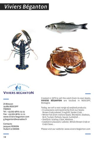 Contacts:
Jacques PersON
Hubert Le BIHAN
ZI Bloscon
29 680 rOsCOFF
FrANCe
tel.: +33 (0)2 98 61 23 23
Fax : +33 (0)2 98 61 11 11
www.viviers-beganton.com
g.beganton@wanadoo.fr
14
Viviers Béganton
Created in 1979 to sell the catch from its own boats,
VIVIERS BÉGANTON are located in ROSCOff,
Bretagne.
Today, we sell a vast range of seafood products:
• Crustaceans coming directly from our boats:
Brown Crab,Lobster, Crayfish, Spider Crab ...
• White fish from inshore boats: Monkfish, Seabass,
Brill, Turbot, Pollock, Squid, Cuttlefish ...
• Shellfish: Scallop, Clam, Abalone ...
• Cooked Crutaceans: Lobster, Whole Brown Crab or
Crab Claws ...
Please visit our website: www.viviers-beganton.com
 