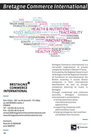 Bretagne Commerce International is a
non-profit organization of private
companies located in Western france.
Entrusted by the Regional Government
of Bretagne and the Regional Chamber
of Commerce to internationalize the
Breton economy, it assists Breton
companies in their international
development as well as foreign
companies planning to invest in
Bretagne.
Through customized and collective
activities, Bretagne Commerce
International is committed to :
E raising awareness about
international business
opportunities
E supporting companies with
administrative issues
E helping companies start and then
consolidate their business.
Bretagne Commerce International
Contacts:
Pascale Le BOrGNe
Julie MArtet
Parc eolys - 16C rue de Jouanet - Cs 20834
35 708 reNNes cedex 7
FrANCe
tel.: +33 (0)2.99.25.04.04
Fax: +33 (0)2.99.25.04.00
contact@BretagneCommerceInternational.com
www.BretagneCommerceInternational.com
16
 
