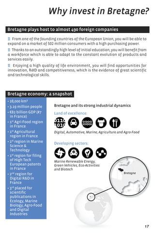 E from one of the founding countries of the European Union, you will be able to
expand on a market of 502 million consumers with a high purchasing power.
E Thanks to an outstandingly high level of initial education, you will benefit from
a workforce which is able to adapt to the constant evolution of products and
services easily.
E Enjoying a high quality of life environment, you will find opportunities for
innovation, R&D and competitiveness, which is the evidence of great scientific
and technological skills.
Why invest in Bretagne?
• 28,000 km²
• 3.19 million people
• €82 billion GDP (#7
in France)
• 1st
Agri-Food region
in France
• 1st
Agricultural
region in France
• 1st
region in Marine
science &
technology
• 1st
region for filing
of High tech
european patents
in France
• 2nd
region for
Digital r&D in
France
• 3rd
placed for
scientific
publications in
ecology, Marine
Biology, Agro-Food
and Digital
Industries
Land of excellence:
Digital, Automotive, Marine, Agriculture and Agro-Food
Developing sectors:
Marine Renewable Energy,
Green Vehicles, Eco-Activities
and Biotech
Bretagne plays host to almost 490 foreign companies
Bretagne economy: a snapshot
Bretagne and its strong industrial dynamics
17
 