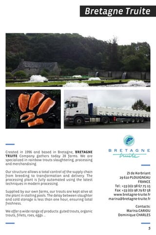 Bretagne Truite
Contacts:
Marina CArIOU
Dominique CHArLes
ZI de Kerbriant
29 610 PLOUIGNeAU
FrANCe
tel.: +33 (0)2 98 67 75 15
Fax: +33 (0)2 98 79 87 58
www.bretagne-truite.fr
marina@bretagne-truite.fr
Created in 1996 and based in Bretagne, BRETAGNE
TRUITE Company gathers today 28 farms. We are
specialized in rainbow trouts slaughtering, processing
and merchandising.
Our structure allows a total control of the supply chain
from breeding to transformation and delivery. The
processing plant is fully automated using the latest
techniques in modern processing.
Supplied by our own farms, our trouts are kept alive at
the plant in stalling pools. The delay between slaughter
and cold storage is less than one hour, ensuring total
freshness.
We offer a wide range of products: guted trouts, organic
trouts, fillets, roes, eggs …
5
 