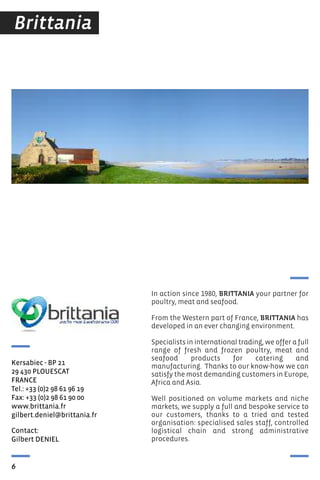 Contact:
Gilbert DeNIeL
Kersabiec - BP 21
29 430 PLOUesCAt
FrANCe
tel.: +33 (0)2 98 61 96 19
Fax: +33 (0)2 98 61 90 00
www.brittania.fr
gilbert.deniel@brittania.fr
6
Brittania
In action since 1980, BRITTANIA your partner for
poultry, meat and seafood.
from the Western part of france, BRITTANIA has
developed in an ever changing environment.
Specialists in international trading, we offer a full
range of fresh and frozen poultry, meat and
seafood products for catering and
manufacturing. Thanks to our know-how we can
satisfy the most demanding customers in Europe,
Africa and Asia.
Well positioned on volume markets and niche
markets, we supply a full and bespoke service to
our customers, thanks to a tried and tested
organisation: specialised sales staff, controlled
logistical chain and strong administrative
procedures.
 