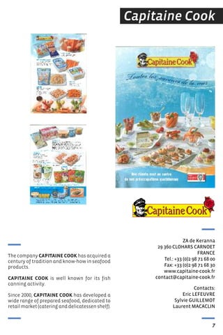 Capitaine Cook
Contacts:
eric LeFeUVre
sylvie GUILLeMOt
Laurent MACACLIN
ZA de Keranna
29 360 CLOHArs CArNOet
FrANCe
tel.: +33 (0)2 98 71 68 00
Fax: +33 (0)2 98 71 68 30
www.capitaine-cook.fr
contact@capitaine-cook.fr
7
GHSXLV
The company CAPITAINE COOK has acquired a
century of tradition and know-how in seafood
products.
CAPITAINE COOK is well known for its fish
canning activity.
Since 2000, CAPITAINE COOK has developed a
wide range of prepared seafood, dedicated to
retail market (catering and delicatessen shelf).
 