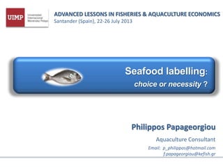 ADVANCED LESSONS IN FISHERIES & AQUACULTURE ECONOMICS
Santander (Spain), 22-26 July 2013
Seafood labelling:
choice or necessity ?
Philippos Papageorgiou
Aquaculture Consultant
Email: p_philippos@hotmail.com
f.papageorgiou@kefish.gr
 