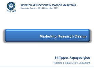 RESEARCH APPLICATIONS IN SEAFOOD MARKETING
Zaragoza (Spain), 10-14 December 2012




                  Marketing Research Design




                                 Philippos Papageorgiou
                               Fisheries & Aquaculture Consultant
 
