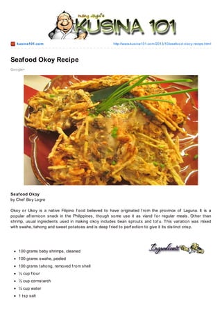 kusina101.co m

http://www.kusina101.co m/2013/10/seafo o d-o ko y-recipe.html

Seafood Okoy Recipe
Go o gle+

Seafood Okoy
by Chef Boy Logro
Okoy or Ukoy is a native Filipino f ood believed to have originated f rom the province of Laguna. It is a
popular af ternoon snack in the Philippines, though some use it as viand f or regular meals. Other than
shrimp, usual ingredients used in making okoy includes bean sprouts and tof u. T his variation was mixed
with swahe, tahong and sweet potatoes and is deep f ried to perf ection to give it its distinct crisp.

100 grams baby shrimps, cleaned
100 grams swahe, peeled
100 grams tahong, removed f rom shell
½ cup f lour
½ cup cornstarch
¼ cup water
1 tsp salt

 