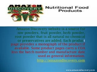 Amazon Discovery website is a source for
raw powders, fruit powder, herb powder,
root powder that is all natural no chemical
or preservatives are added. Each product
page provides a monograph of the product if
available. Some product pages carry a COA
less the batch number and manufacture date
used as general information.
http://amazondiscovery.com
www.amazondiscovery.com
 