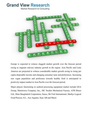 Europe is expected to witness sluggish market growth over the forecast period
owing to stagnant end-use industry growth in the region. Asia Pacific and Latin
America are projected to witness considerable market growth owing to rising per
capita disposable income and changing consumer taste and preferences. Increasing
non vegan population and preference towards healthy food is anticipated to
positively impact market in Asia Pacific over the forecast period.
Major players functioning in seafood processing equipment market include GEA
Group, Manitowoc Company, Inc., JSC Nezhin Mechanical Factory, ATR Direct
Ltd., Dinn Bangladesh Corporation, Seaco, Mr Fish International, Marbys Logical
Food Process, S.L., Ace Aquatec, Seac AB and Marel.
 