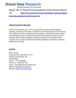 Request TOC of “Seafood Processing Equipment Market Research Reports"
visit - http://www.grandviewresearch.com/industry-analysis/seafood-
processing-equipment-market/request-toc
About Grand View Research
Grand View Research, Inc. is a U.S. based market research and consulting
company, registered in the State of California and headquartered in San Francisco.
The company provides syndicated research reports, customized research reports,
and consulting services. To help clients make informed business decisions, the
company offers market intelligence studies ensuring relevant and fact-based
research across a range of industries including technology, chemicals, materials,
healthcare and energy.
Contact:
Sherry James
Corporate Sales Specialist, U.S.A.
Grand View Research, Inc.
United States
Phone: 1-415-349-0058
Toll Free: 1-888-202-9519
Email: sales@grandviewresearch.com
Website: Grand View Research
Blog Site: http://www.divog.org/
 