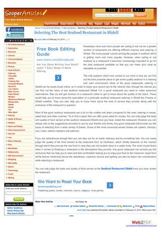T i t l eC o n t e A t s h o r s
s
n u t
Search article titles, contents and authors

Your Best Article Source..
Welcome, Guest

Submit Articles Sooper Authors Top Articles Blog Register Login Widgets RSS Feeds F
AQ Contact
Home Food & Drinks Articles Catering Articles Selecting The Best Seafood Restaurant in Slidell

Selecting The Best Seafood Restaurant in Slidell
A r t i c l e

C aBytJacobg o on February 14, 2014
e Mark r i e s

0

Art & Entertainment

Careers

Free Book Editing
Guide

Communications

www.xlibris.com/EditingGuide

Automotive
Business

Education
Finance
Food & Drinks
Catering
Chocolate
Coffee
Cooking Tips
Crockpot Recipes
Desserts
Low Calorie
Main Course
Pasta Dishes
Recipes
Restaurant Reviews
Restaurants
Salads
Soups
Tea
Wine Spirit
Gaming
Health & Fitness
Hobbies
Home and Family
Home Improvement

Are You Done Writing Your Book?
Learn 7 Easy Steps in Book
Editing.

Nowadays more and more people are opting to eat out as a greater
number of restaurants are offering different cuisines and catering in
Slidell. The most popular cuisine among the people is seafood which
is getting more and more popular. However, when opting to eat
seafood at a restaurant it becomes increasingly important to go for
the best restaurant available so that you can make your meal as
enjoyable as possible.

The only question which now comes to our mind is how we can find
out the best possible place to get some quality seafood in a relaxing
and calm environment. Most of the good restaurants catering in
Slidell can be easily found online, so in order to begin your search turn to the internet. Also through the internet you
can find out the menu of any seafood restaurant Slidell. For a good restaurant you need to make advanced
reservations. Also try and get reviews of a restaurant online to get to know about the quality of the place. These
would help you to know about the specialties of a particular seafood restaurant catering in Slidell like Prawns or
Slidell crawfish. They can also help you to know more about the kind of service they provide along with the
ambiance of the restaurant in question.
Most of the good seafood restaurants are a bit on the costlier end when compared to the ones catering in meats,
salad bars and other cuisines. Try to find a place that can offer good value for money. You can only judge the taste
and quality of food served at the seafood restaurant Slidell once you have visited the restaurant. However you can
always rely on the suggestions provided to you by your friends and family. Any good restaurant will provide you the
luxury of selecting from a wide variety of dishes. Some of the most commonly served dishes are oysters, shrimps,
cod, crabs, salmon, lobsters and salmons.

Internet
Law
News & Society
Pets
Real Estate
Relationship
Self Improvement
Shopping

If you are adventurous enough then you can also opt for an exotic delicacy and try something new. You can easily
judge the quality of the food served at the restaurant from its freshness, which chiefly depends on the manner
through which they procure the raw food in case they are not located close to a water body. The most crucial factor
when it comes to finalizing a restaurant is the atmosphere they provide. Any good restaurant can provide you the
ambiance that can help you to relax and feel comfortable helping you to enjoy your food to the maximum. Apart from
all the factors mentioned above the cleanliness, customer service and lighting can also be taken into consideration
while selecting a restaurant.

Spirituality
Sports
Technology
Travel

You can only judge the taste and quality of food served at the Seafood Restaurant Slidell once you have visited
the restaurant.

Writing

We Want to Read Your Book
Subscribe to Latest Articles
Enter your email address:

dorrancepublishing.com
Publishing poetry, novels, memoirs, how-to, religious, most genres.

Subscribe

Rate this Article
Useful Links For Authors
Author Guidelines
Article Writing Tips
Why Submit Articles

Not Rated Yet

Select ing The Best Seaf ood Rest aur ant in Slidell

Add Comment

Contact Author

Email this Article

Comments (0)

Bookmark

Print

Report Article

Jacob Mark has published 85 articles. Article submitted on February 14, 2014. Word count: 443

converted by Web2PDFConvert.com

 