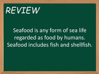 Seafood is any form of sea life
regarded as food by humans.
Seafood includes fish and shellfish.
REVIEW
 