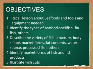OBJECTIVES
1. Recall lesson about Seafoods and tools and
equipment needed
2.Identify the types of seafood-shellfish, fin
fish, others
3.Describe the variety of fish-structure, body
shape, market forms, fat contents, water
source, processed fish, others
4.Identify market forms of fish and fish
products
5.Illustrate Fish cuts
 