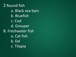2. Round fish
a. Black sea bars
b. Bluefish
c. Cod
d. Grouper
B. Freshwater fish
a. Cat fish
b. Eel
c. Tilapia
 