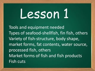 Lesson 1
Tools and equipment needed
Types of seafood-shellfish, fin fish, others
Variety of fish-structure, body shape,
market forms, fat contents, water source,
processed fish, others
Market forms of fish and fish products
Fish cuts
 